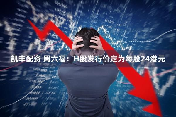 凯丰配资 周六福：H股发行价定为每股24港元