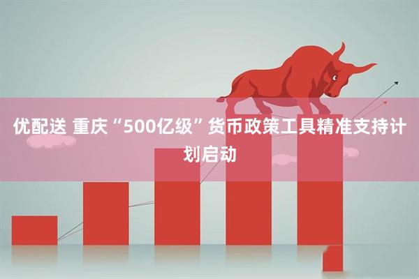 优配送 重庆“500亿级”货币政策工具精准支持计划启动