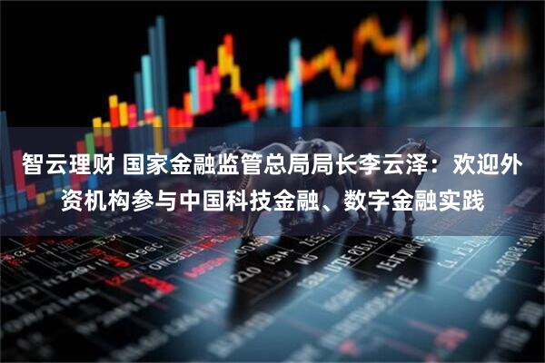 智云理财 国家金融监管总局局长李云泽：欢迎外资机构参与中国科技金融、数字金融实践