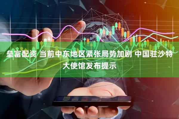 垒富配资 当前中东地区紧张局势加剧 中国驻沙特大使馆发布提示