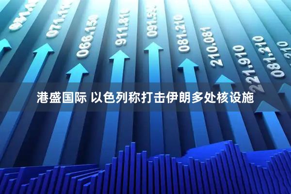 港盛国际 以色列称打击伊朗多处核设施