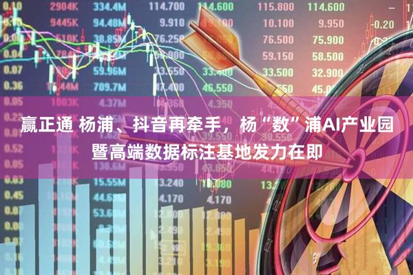 赢正通 杨浦、抖音再牵手，杨“数”浦AI产业园暨高端数据标注基地发力在即