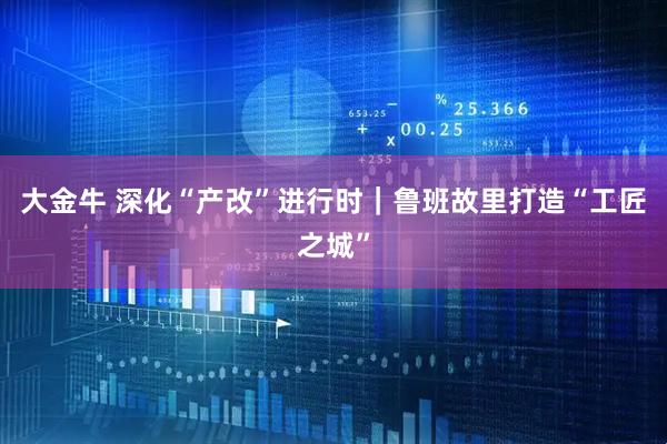 大金牛 深化“产改”进行时｜鲁班故里打造“工匠之城”