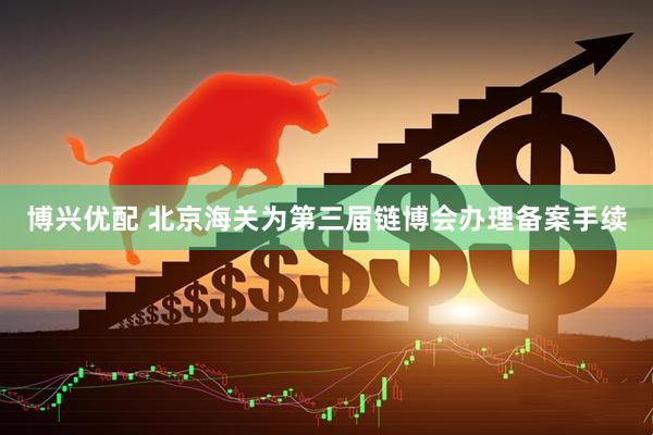 博兴优配 北京海关为第三届链博会办理备案手续