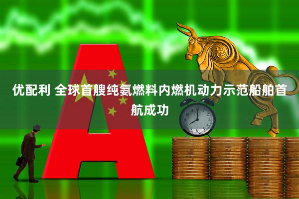 优配利 全球首艘纯氨燃料内燃机动力示范船舶首航成功
