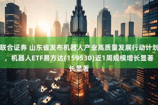 联合证券 山东省发布机器人产业高质量发展行动计划，机器人ETF易方达(159530)近1周规模增长显著