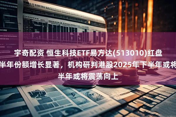 宇奇配资 恒生科技ETF易方达(513010)红盘震荡，近半年份额增长显著，机构研判港股2025年下半年或将震荡向上