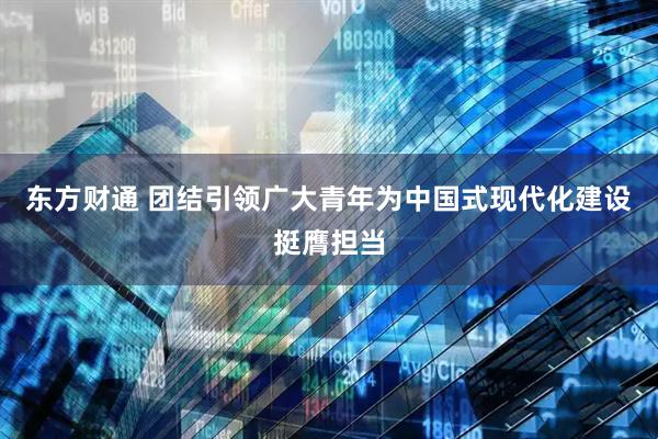 东方财通 团结引领广大青年为中国式现代化建设挺膺担当
