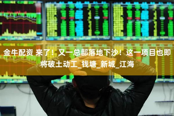 金牛配资 来了！又一总部落地下沙！这一项目也即将破土动工_钱塘_新城_江海