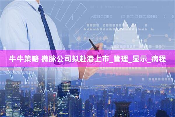 牛牛策略 微脉公司拟赴港上市_管理_显示_病程