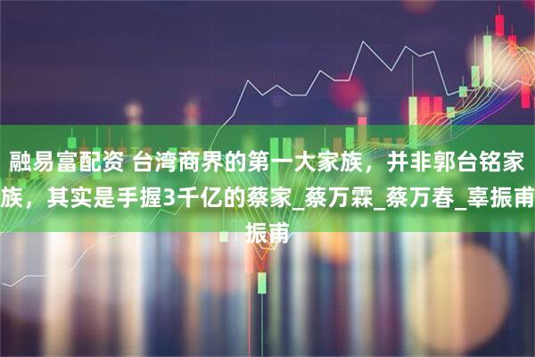 融易富配资 台湾商界的第一大家族，并非郭台铭家族，其实是手握3千亿的蔡家_蔡万霖_蔡万春_辜振甫