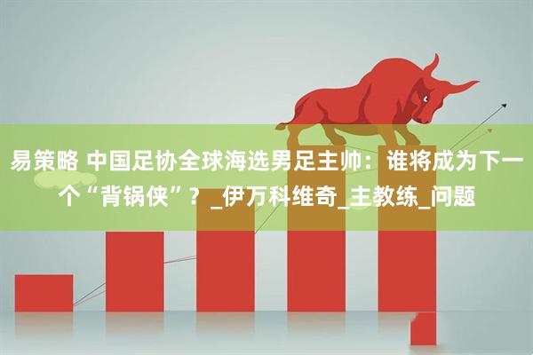 易策略 中国足协全球海选男足主帅：谁将成为下一个“背锅侠”？_伊万科维奇_主教练_问题