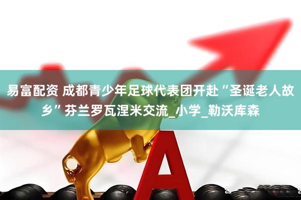 易富配资 成都青少年足球代表团开赴“圣诞老人故乡”芬兰罗瓦涅米交流_小学_勒沃库森