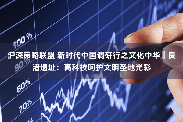 沪深策略联盟 新时代中国调研行之文化中华｜良渚遗址：高科技呵护文明圣地光彩