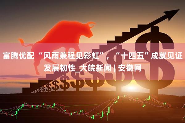 富腾优配 “风雨兼程见彩虹”，“十四五”成就见证发展韧性_大皖新闻 | 安徽网