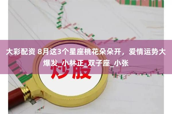 大彩配资 8月这3个星座桃花朵朵开，爱情运势大爆发_小林正_双子座_小张