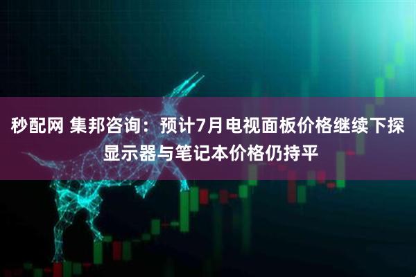 秒配网 集邦咨询：预计7月电视面板价格继续下探 显示器与笔记本价格仍持平