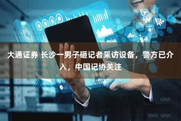 大通证券 长沙一男子砸记者采访设备，警方已介入，中国记协关注