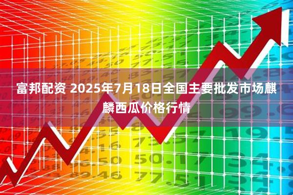 富邦配资 2025年7月18日全国主要批发市场麒麟西瓜价格行情