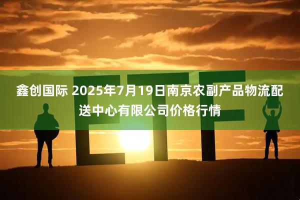鑫创国际 2025年7月19日南京农副产品物流配送中心有限公司价格行情