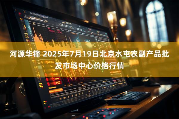 河源华锋 2025年7月19日北京水屯农副产品批发市场中心价格行情