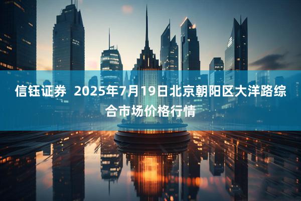 信钰证券 2025年7月19日北京朝阳区大洋路综合市场价格行情