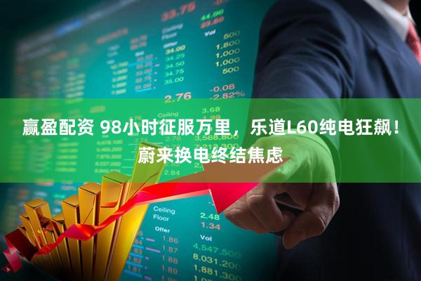 赢盈配资 98小时征服万里，乐道L60纯电狂飙！蔚来换电终结焦虑