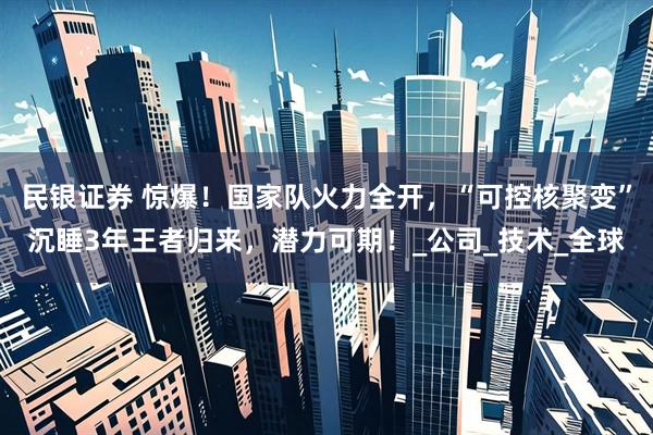 民银证券 惊爆！国家队火力全开，“可控核聚变”沉睡3年王者归来，潜力可期！_公司_技术_全球
