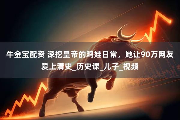 牛金宝配资 深挖皇帝的鸡娃日常，她让90万网友爱上清史_历史课_儿子_视频