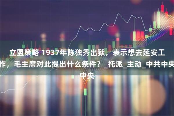 立盟策略 1937年陈独秀出狱，表示想去延安工作，毛主席对此提出什么条件？_托派_主动_中共中央