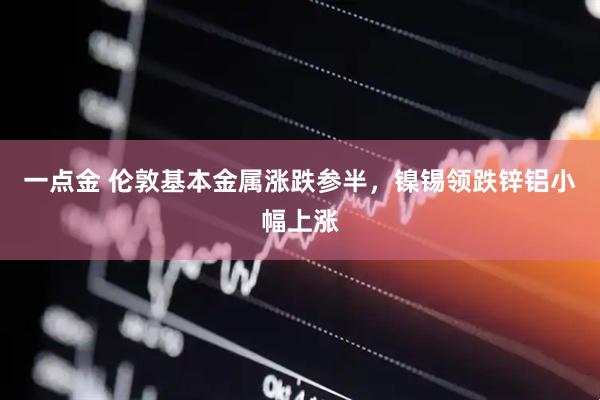 一点金 伦敦基本金属涨跌参半，镍锡领跌锌铝小幅上涨
