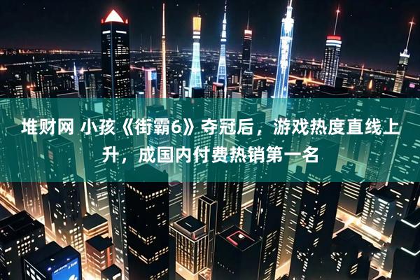 堆财网 小孩《街霸6》夺冠后，游戏热度直线上升，成国内付费热销第一名