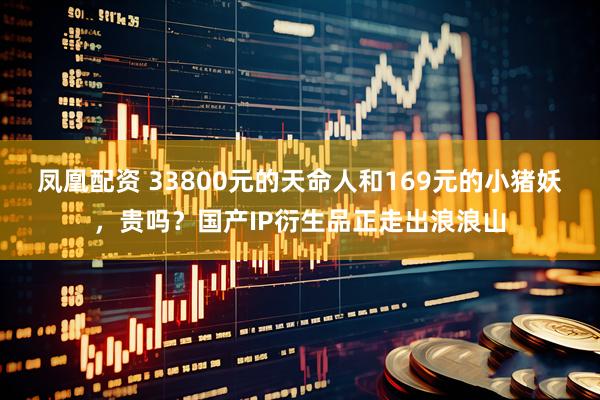 凤凰配资 33800元的天命人和169元的小猪妖，贵吗？国产IP衍生品正走出浪浪山