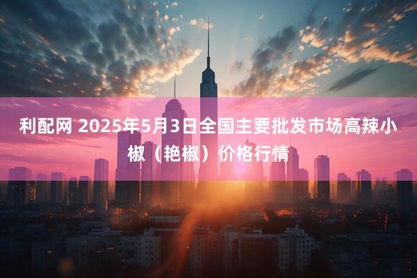 利配网 2025年5月3日全国主要批发市场高辣小椒（艳椒）价格行情