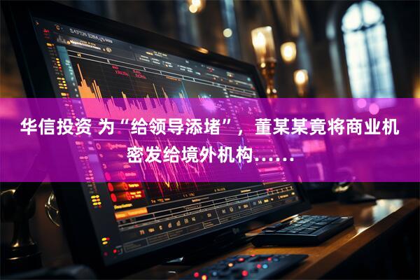 华信投资 为“给领导添堵”，董某某竟将商业机密发给境外机构……