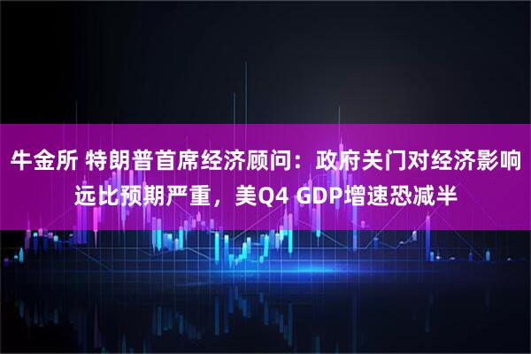 牛金所 特朗普首席经济顾问:政府关门对经济影响远比预期严重,美Q4 GDP增速恐减半