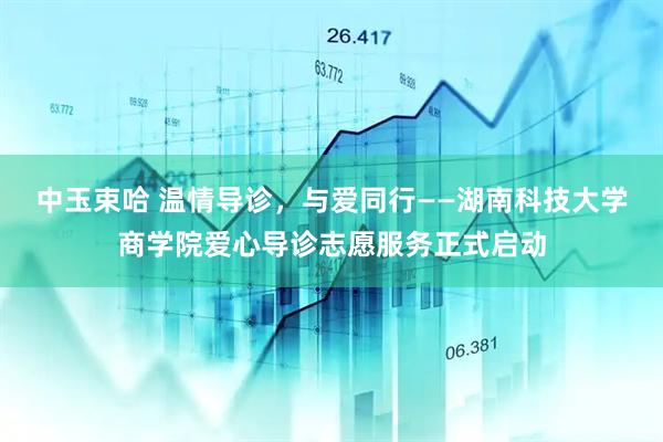 中玉束哈 温情导诊，与爱同行——湖南科技大学商学院爱心导诊志愿服务正式启动