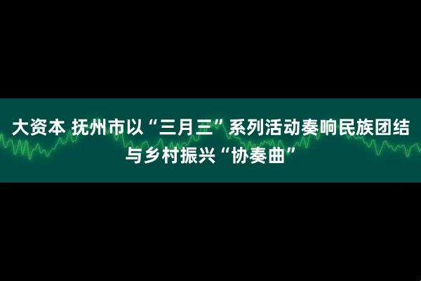 大资本 抚州市以“三月三”系列活动奏响民族团结与乡村振兴“协奏曲”
