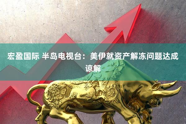 宏盈国际 半岛电视台：美伊就资产解冻问题达成谅解