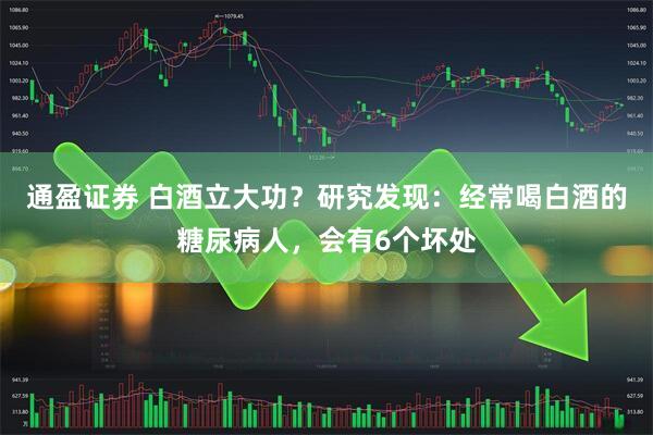 通盈证券 白酒立大功？研究发现：经常喝白酒的糖尿病人，会有6个坏处